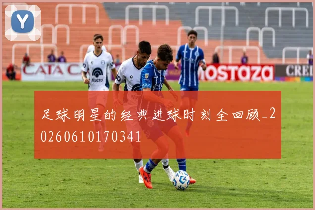 足球明星的经典进球时刻全回顾_20260610170341