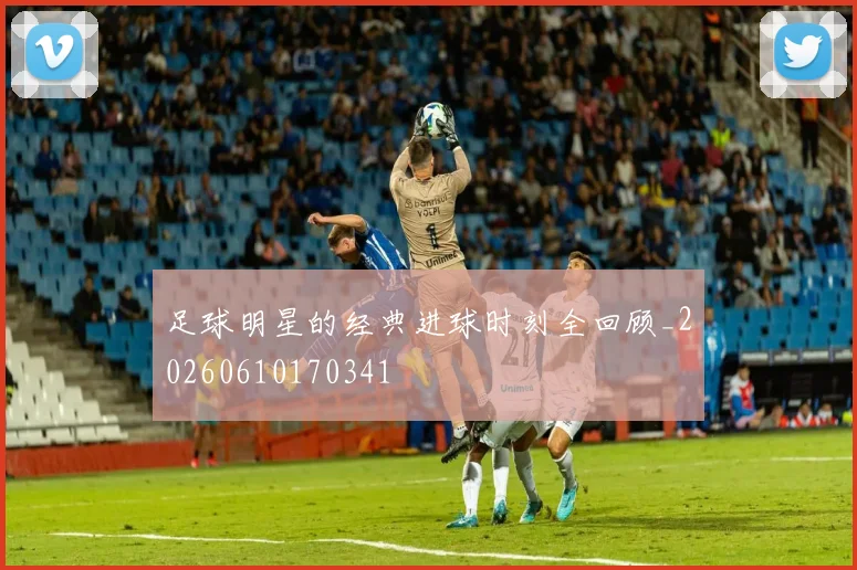 足球明星的经典进球时刻全回顾_20260610170341